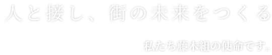 人と接し、街の未来をつくる私たち藤木組の使命です。